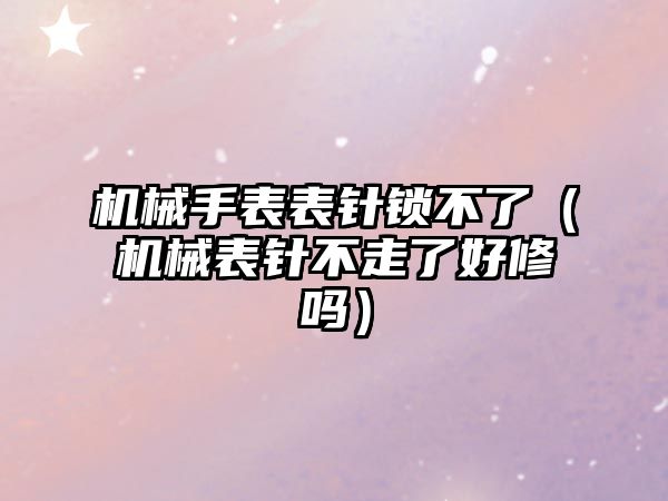 機械手表表針鎖不了（機械表針不走了好修嗎）