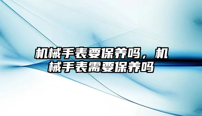 機械手表要保養嗎，機械手表需要保養嗎