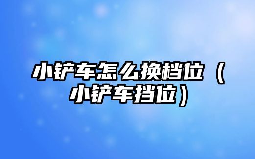 小鏟車怎么換檔位（小鏟車擋位）