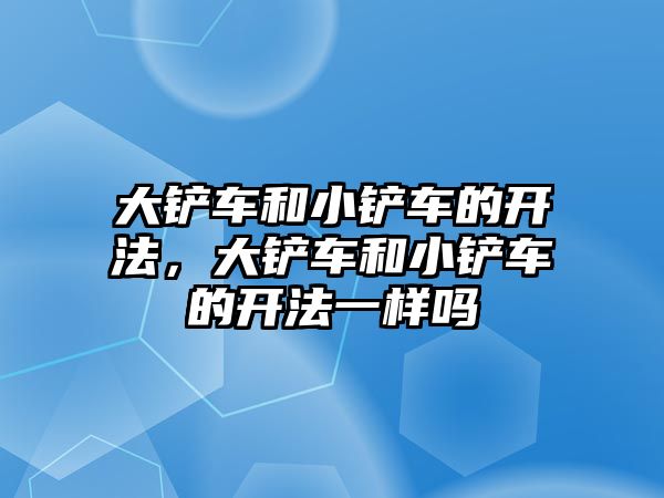 大鏟車和小鏟車的開法，大鏟車和小鏟車的開法一樣嗎