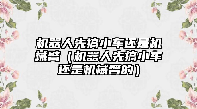 機器人先搞小車還是機械臂（機器人先搞小車還是機械臂的）