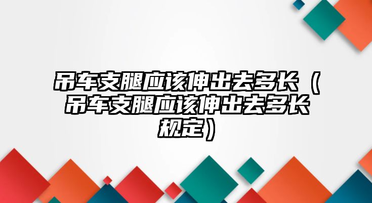 吊車支腿應該伸出去多長（吊車支腿應該伸出去多長規定）