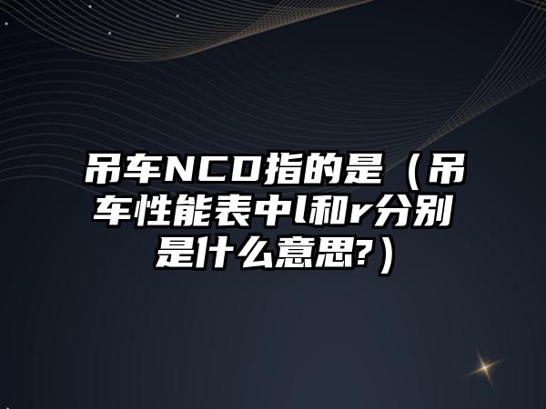 吊車NCD指的是（吊車性能表中l(wèi)和r分別是什么意思?）