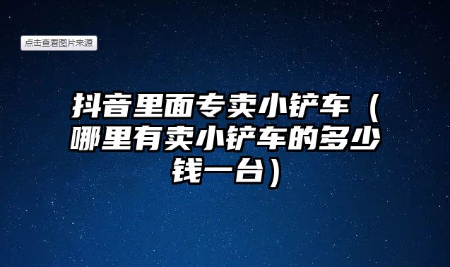 抖音里面專賣小鏟車（哪里有賣小鏟車的多少錢一臺）