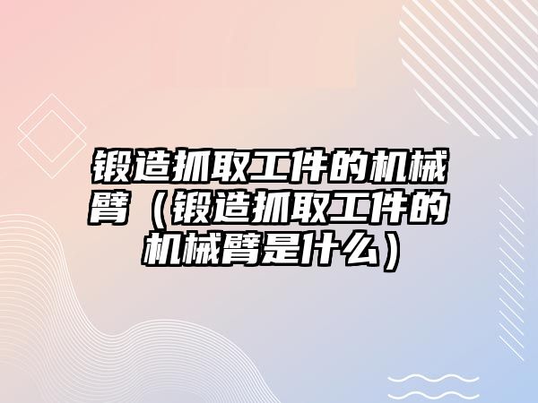 鍛造抓取工件的機械臂（鍛造抓取工件的機械臂是什么）