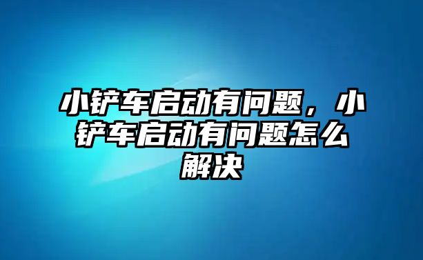 小鏟車啟動有問題，小鏟車啟動有問題怎么解決