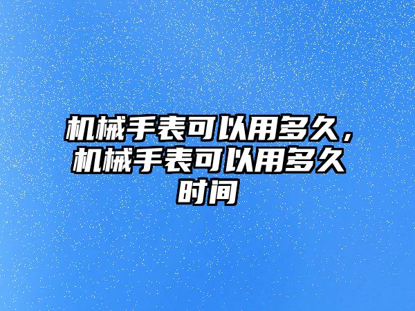 機械手表可以用多久，機械手表可以用多久時間