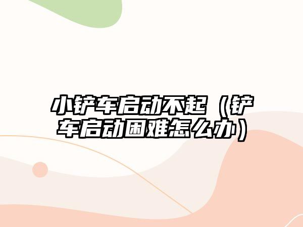 小鏟車啟動不起（鏟車啟動困難怎么辦）