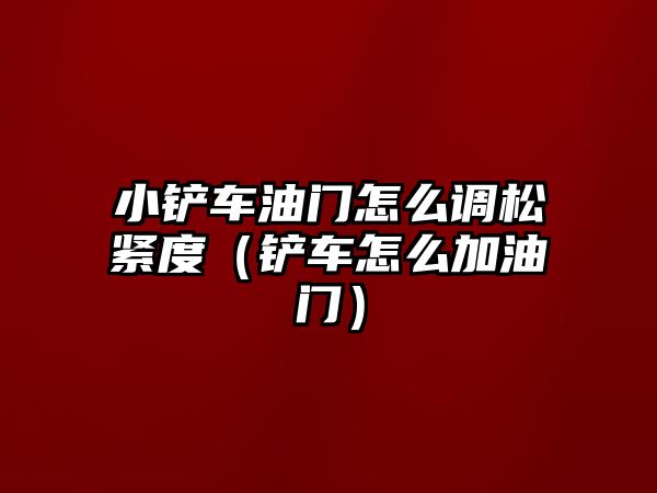 小鏟車油門怎么調松緊度（鏟車怎么加油門）