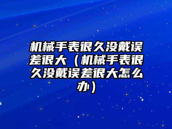 機械手表很久沒戴誤差很大（機械手表很久沒戴誤差很大怎么辦）