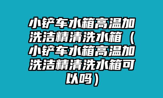 小鏟車水箱高溫加洗潔精清洗水箱（小鏟車水箱高溫加洗潔精清洗水箱可以嗎）