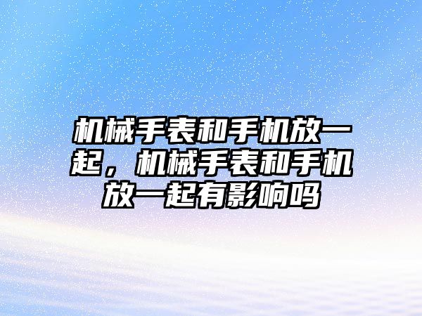 機械手表和手機放一起，機械手表和手機放一起有影響嗎