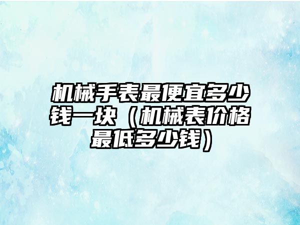 機械手表最便宜多少錢一塊（機械表價格最低多少錢）