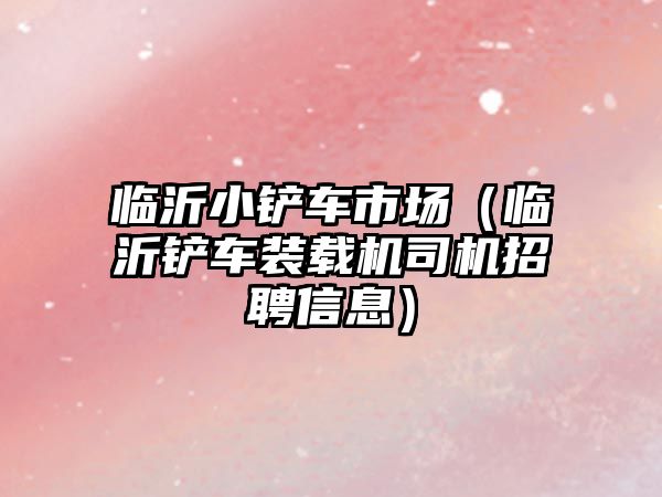 臨沂小鏟車市場（臨沂鏟車裝載機司機招聘信息）