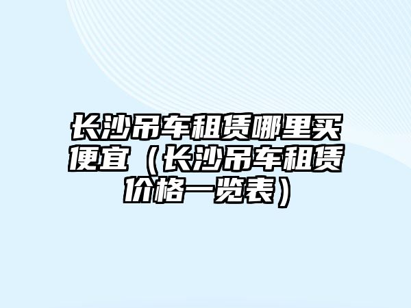 長沙吊車租賃哪里買便宜（長沙吊車租賃價格一覽表）