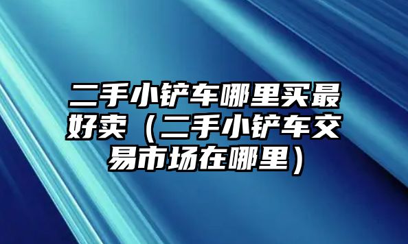 二手小鏟車哪里買最好賣（二手小鏟車交易市場在哪里）