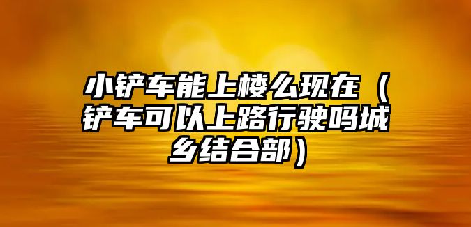 小鏟車能上樓么現在（鏟車可以上路行駛嗎城鄉結合部）