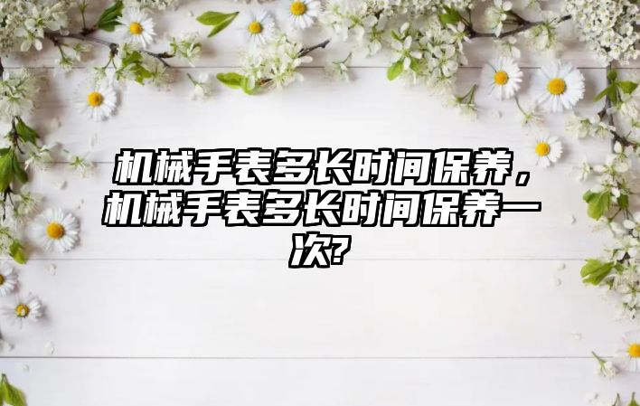 機械手表多長時間保養，機械手表多長時間保養一次?