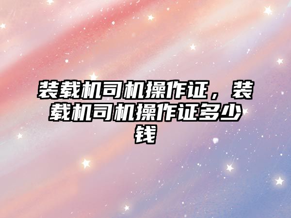 裝載機司機操作證，裝載機司機操作證多少錢