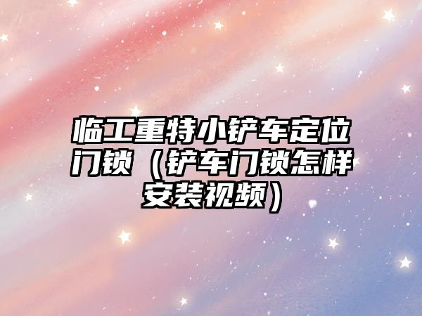 臨工重特小鏟車定位門鎖（鏟車門鎖怎樣安裝視頻）