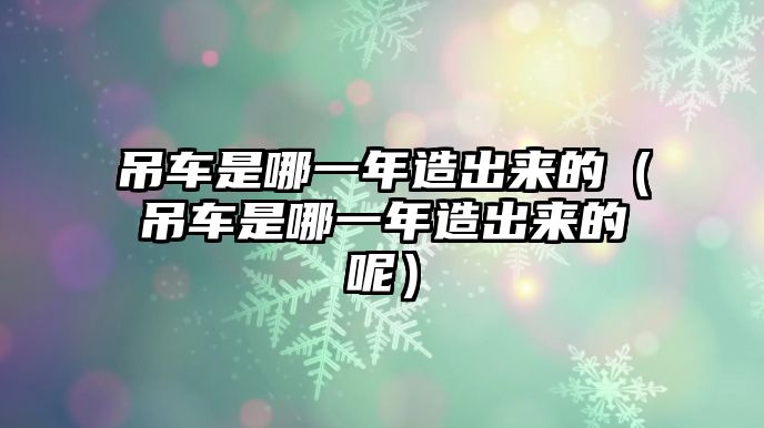 吊車是哪一年造出來的（吊車是哪一年造出來的呢）