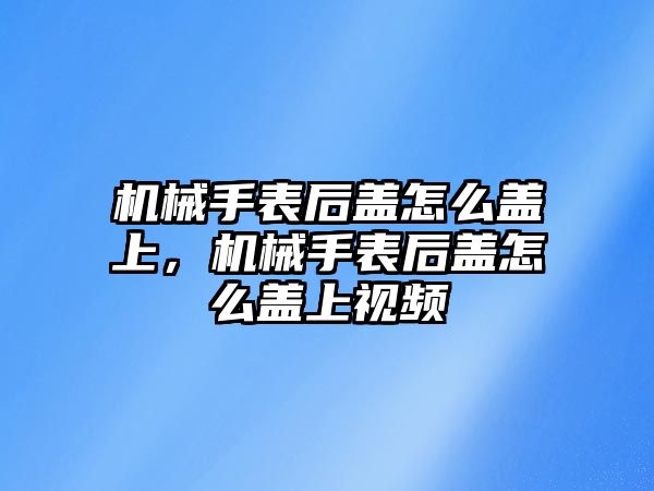 機械手表后蓋怎么蓋上，機械手表后蓋怎么蓋上視頻