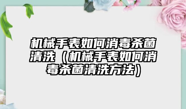 機械手表如何消毒殺菌清洗（機械手表如何消毒殺菌清洗方法）