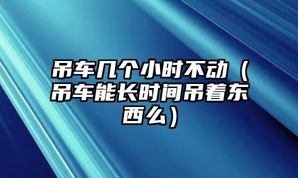 吊車幾個(gè)小時(shí)不動(dòng)（吊車能長時(shí)間吊著東西么）