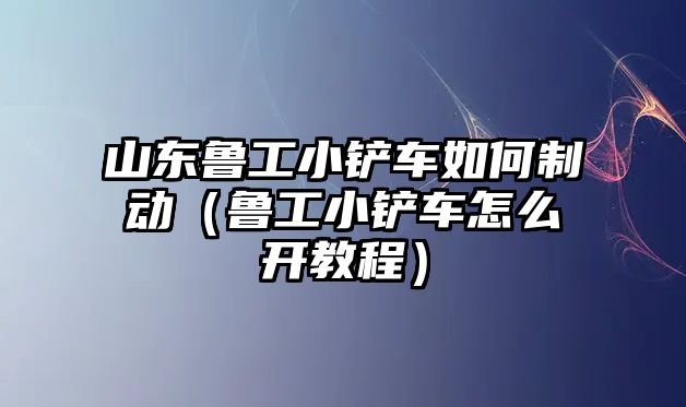 山東魯工小鏟車如何制動（魯工小鏟車怎么開教程）