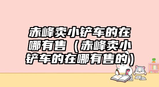 赤峰賣小鏟車的在哪有售（赤峰賣小鏟車的在哪有售的）