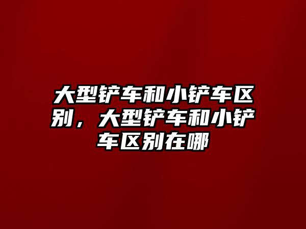 大型鏟車和小鏟車區別，大型鏟車和小鏟車區別在哪