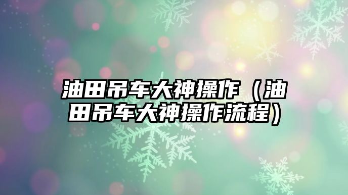 油田吊車大神操作（油田吊車大神操作流程）