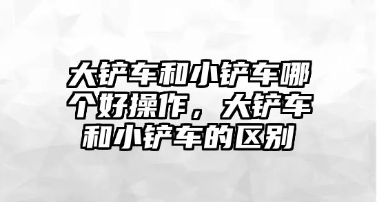 大鏟車和小鏟車哪個好操作，大鏟車和小鏟車的區別