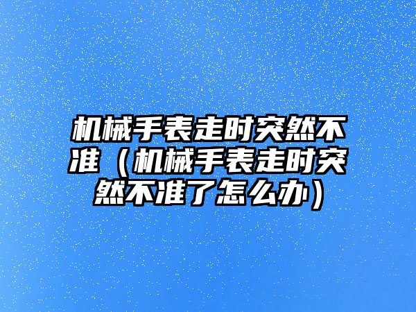 機械手表走時突然不準（機械手表走時突然不準了怎么辦）