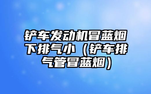 鏟車發動機冒藍煙下排氣小（鏟車排氣管冒藍煙）