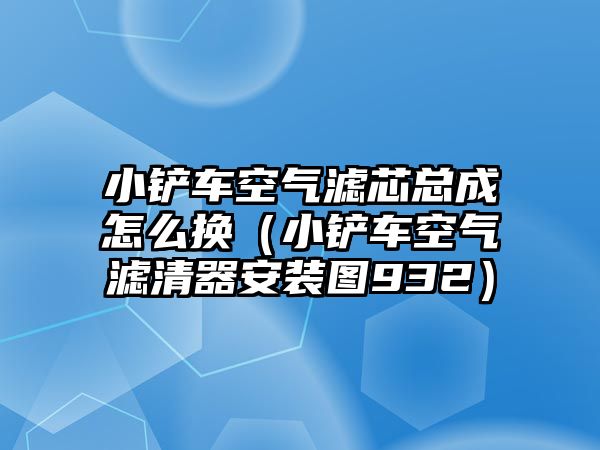 小鏟車空氣濾芯總成怎么換（小鏟車空氣濾清器安裝圖932）