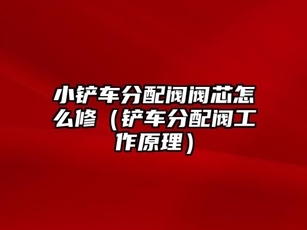 小鏟車分配閥閥芯怎么修（鏟車分配閥工作原理）