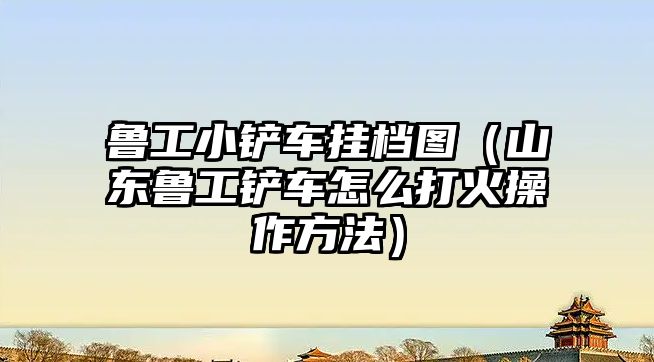 魯工小鏟車掛檔圖（山東魯工鏟車怎么打火操作方法）