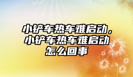 小鏟車熱車難啟動，小鏟車熱車難啟動怎么回事