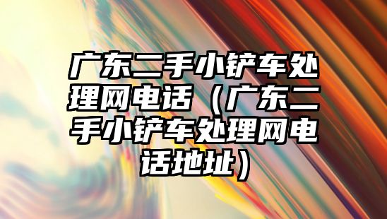 廣東二手小鏟車處理網電話（廣東二手小鏟車處理網電話地址）