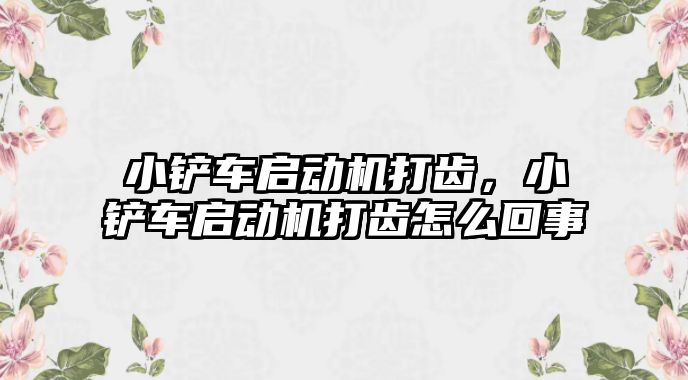 小鏟車啟動機打齒，小鏟車啟動機打齒怎么回事