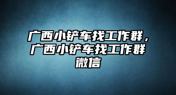 廣西小鏟車找工作群，廣西小鏟車找工作群微信