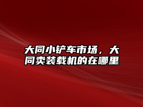 大同小鏟車市場，大同賣裝載機的在哪里