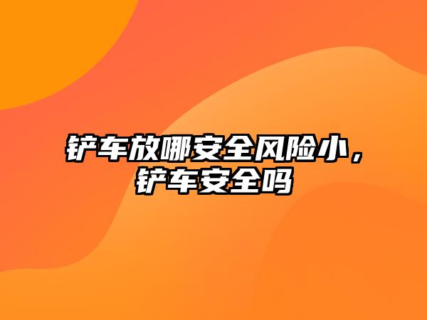 鏟車放哪安全風(fēng)險小，鏟車安全嗎