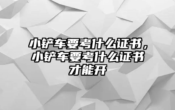 小鏟車要考什么證書，小鏟車要考什么證書才能開