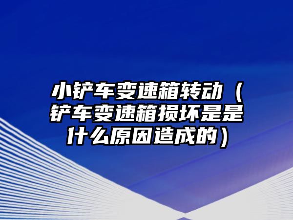 小鏟車變速箱轉動（鏟車變速箱損壞是是什么原因造成的）