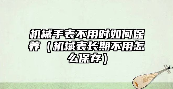 機械手表不用時如何保養(yǎng)（機械表長期不用怎么保存）