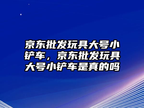 京東批發(fā)玩具大號(hào)小鏟車，京東批發(fā)玩具大號(hào)小鏟車是真的嗎