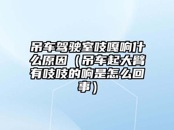 吊車駕駛室吱嘎響什么原因（吊車起大臂有吱吱的響是怎么回事）