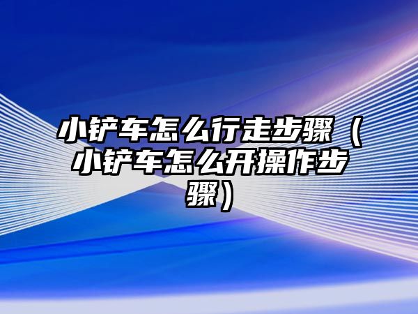 小鏟車怎么行走步驟（小鏟車怎么開操作步驟）